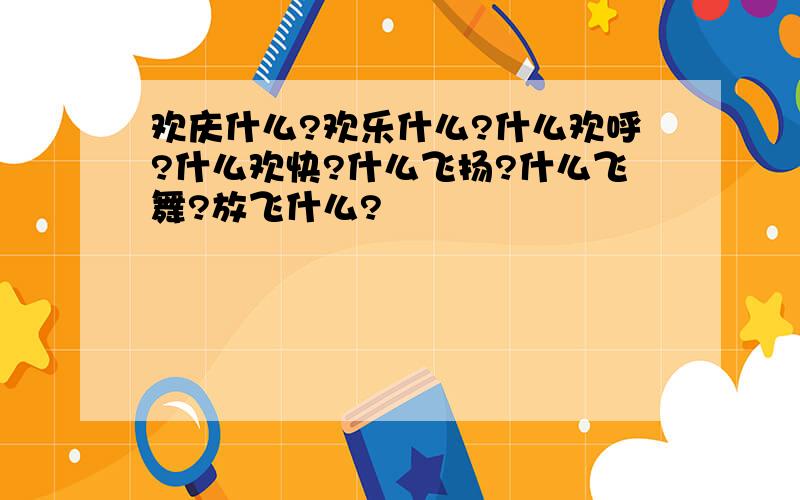 欢庆什么?欢乐什么?什么欢呼?什么欢快?什么飞扬?什么飞舞?放飞什么?