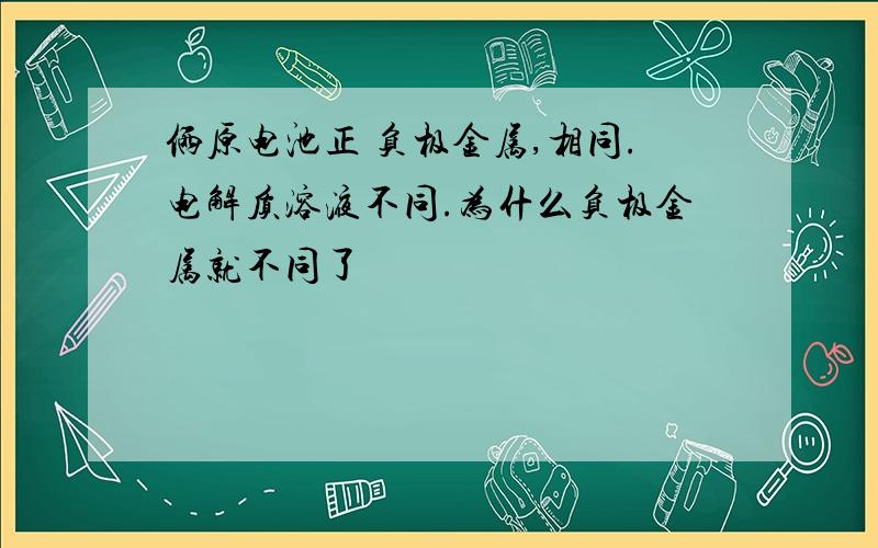 俩原电池正 负极金属,相同.电解质溶液不同.为什么负极金属就不同了