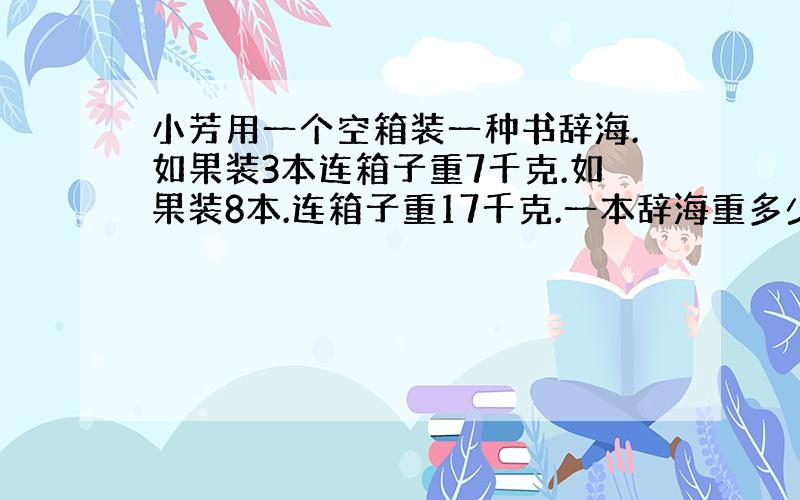 小芳用一个空箱装一种书辞海.如果装3本连箱子重7千克.如果装8本.连箱子重17千克.一本辞海重多少千克.