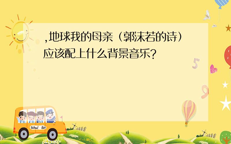 ,地球我的母亲（郭沫若的诗）应该配上什么背景音乐?