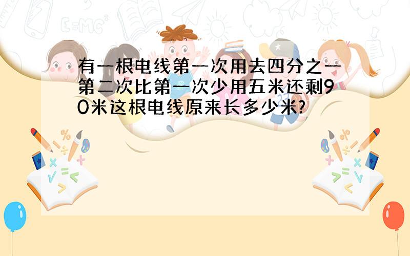 有一根电线第一次用去四分之一第二次比第一次少用五米还剩90米这根电线原来长多少米?