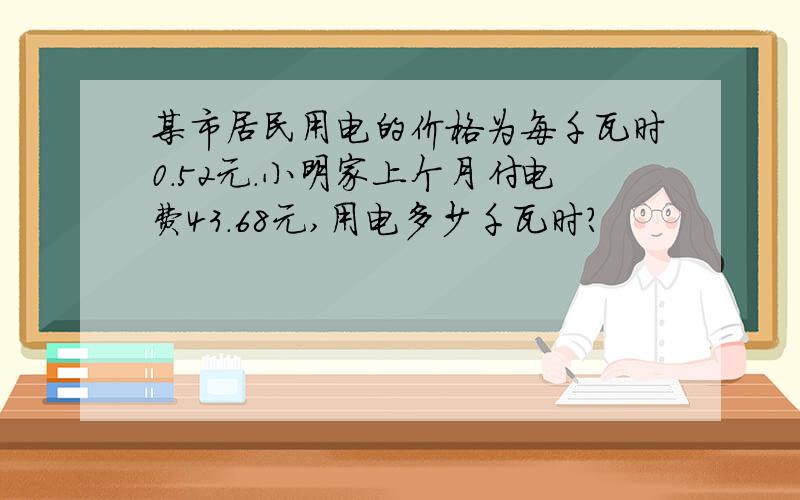 某市居民用电的价格为每千瓦时0.52元.小明家上个月付电费43.68元,用电多少千瓦时?