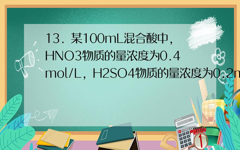 13．某100mL混合酸中，HNO3物质的量浓度为0.4mol/L，H2SO4物质的量浓度为0.2mol/L。向其中加入