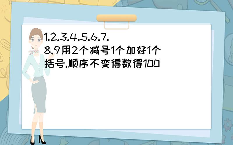 1.2.3.4.5.6.7.8.9用2个减号1个加好1个括号,顺序不变得数得100