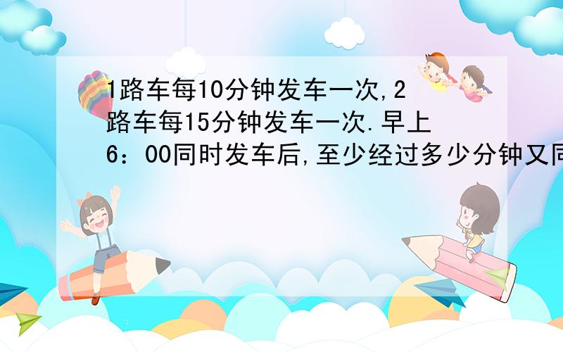 1路车每10分钟发车一次,2路车每15分钟发车一次.早上6：00同时发车后,至少经过多少分钟又同时发车?列算式