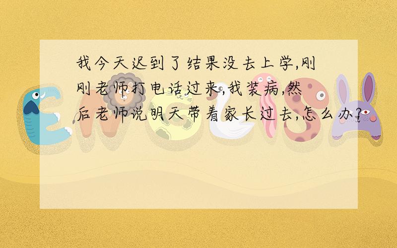 我今天迟到了结果没去上学,刚刚老师打电话过来,我装病,然后老师说明天带着家长过去,怎么办?