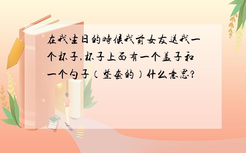 在我生日的时候我前女友送我一个杯子,杯子上面有一个盖子和一个勺子（整套的）什么意思?