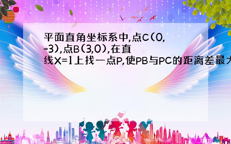 平面直角坐标系中,点C(0,-3),点B(3,0),在直线X=1上找一点P,使PB与PC的距离差最大.求点P的坐标.