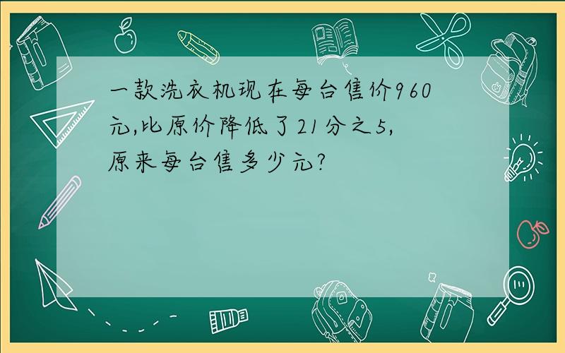 一款洗衣机现在每台售价960元,比原价降低了21分之5,原来每台售多少元?