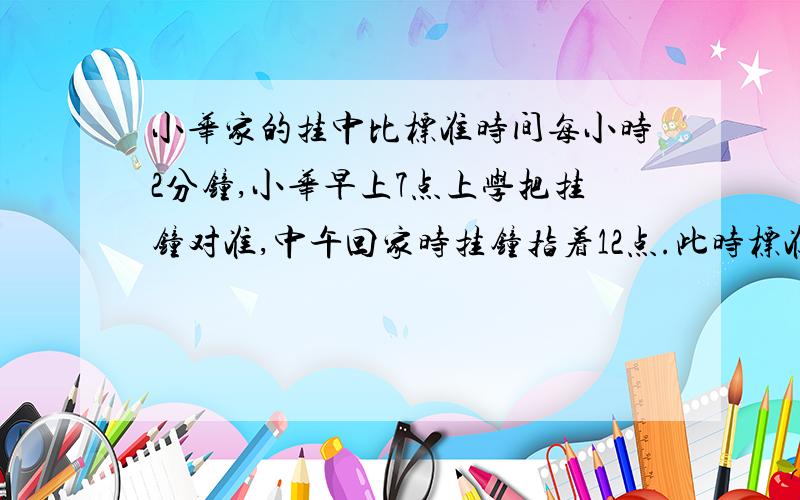 小华家的挂中比标准时间每小时2分钟,小华早上7点上学把挂钟对准,中午回家时挂钟指着12点.此时标准时间