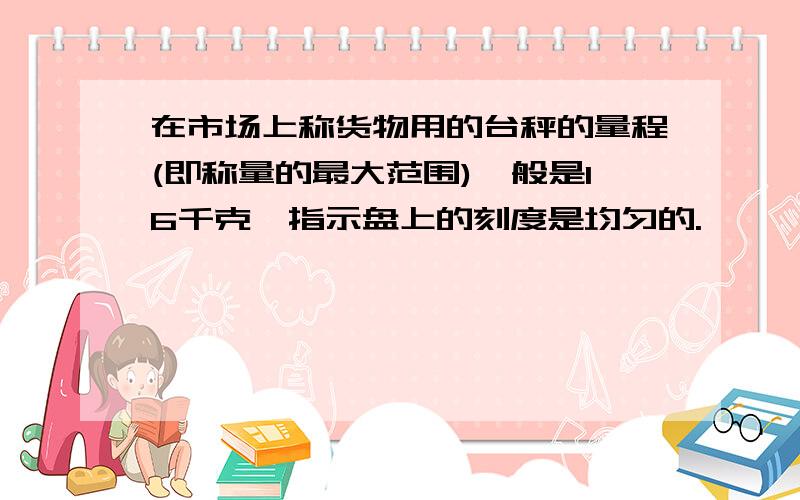 在市场上称货物用的台秤的量程(即称量的最大范围)一般是16千克,指示盘上的刻度是均匀的.,