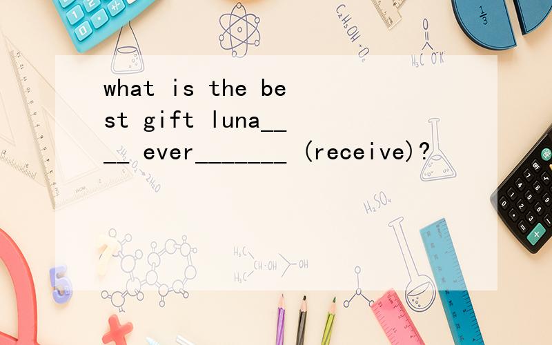 what is the best gift luna____ ever_______ (receive)?