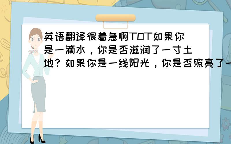 英语翻译很着急啊TOT如果你是一滴水，你是否滋润了一寸土地？如果你是一线阳光，你是否照亮了一分黑暗？如果你是一颗粮食，你