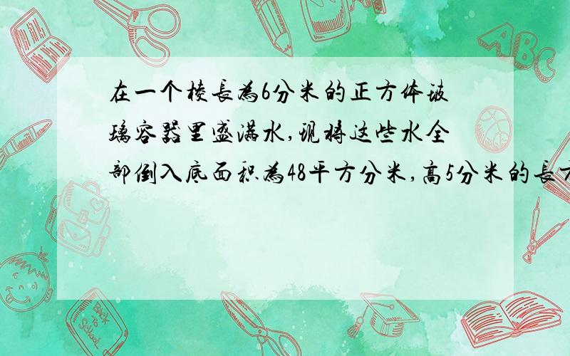 在一个棱长为6分米的正方体玻璃容器里盛满水,现将这些水全部倒入底面积为48平方分米,高5分米的长方体玻