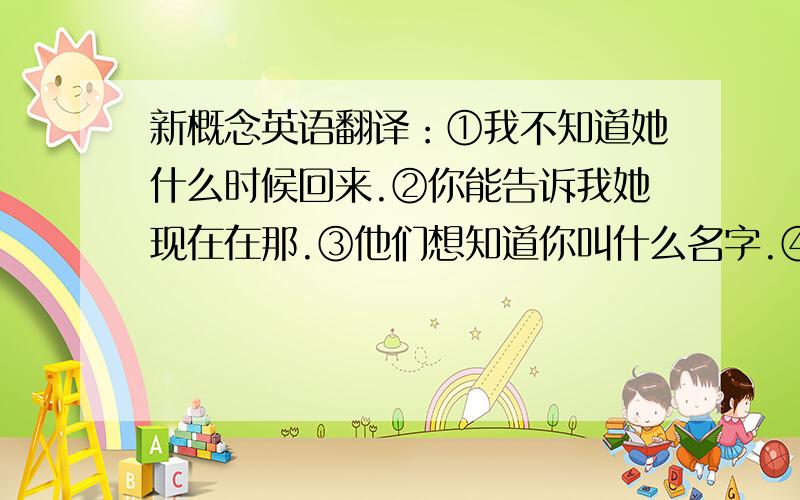 新概念英语翻译：①我不知道她什么时候回来.②你能告诉我她现在在那.③他们想知道你叫什么名字.④她想知道你今天下午是否会来