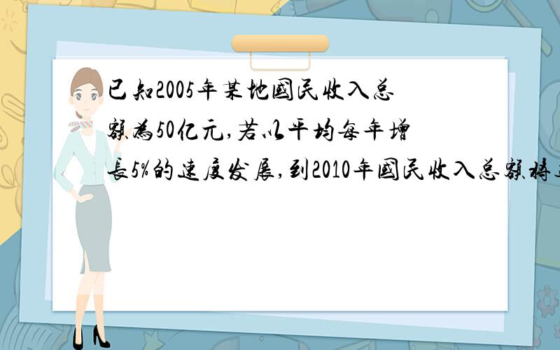 已知2005年某地国民收入总额为50亿元,若以平均每年增长5%的速度发展,到2010年国民收入总额将达到什么水平?