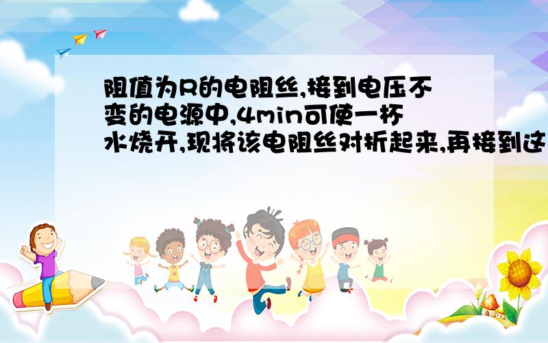 阻值为R的电阻丝,接到电压不变的电源中,4min可使一杯水烧开,现将该电阻丝对折起来,再接到这个电源上,烧开同样的一杯水