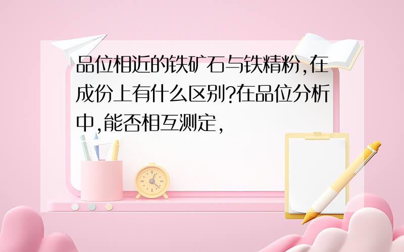 品位相近的铁矿石与铁精粉,在成份上有什么区别?在品位分析中,能否相互测定,