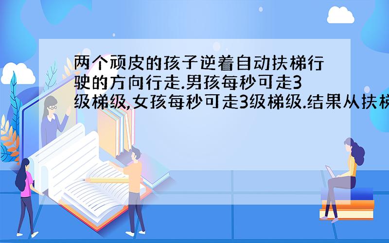 两个顽皮的孩子逆着自动扶梯行驶的方向行走.男孩每秒可走3级梯级,女孩每秒可走3级梯级.结果从扶梯的一端到达另一端,男孩走