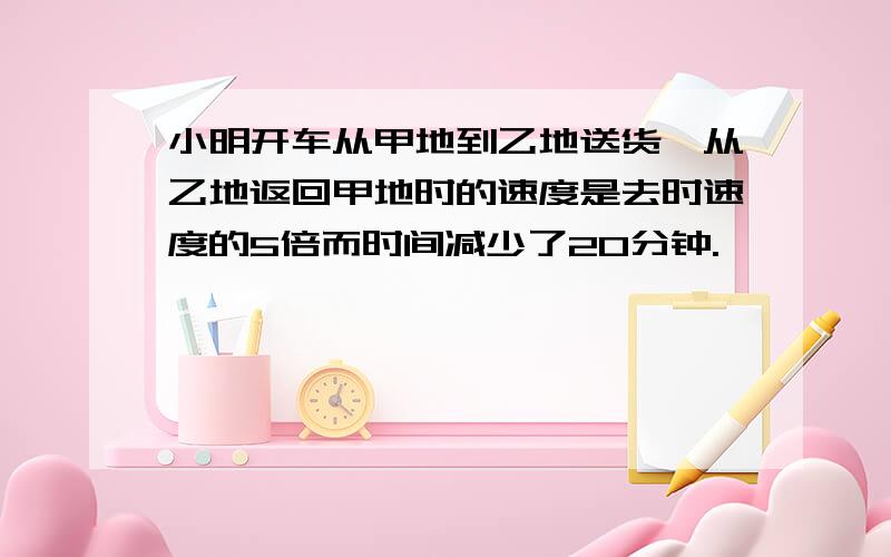 小明开车从甲地到乙地送货,从乙地返回甲地时的速度是去时速度的5倍而时间减少了20分钟.