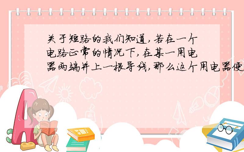 关于短路的我们知道,若在一个电路正常的情况下,在某一用电器两端并上一根导线,那么这个用电器便会被短路,没有电流通过这个用