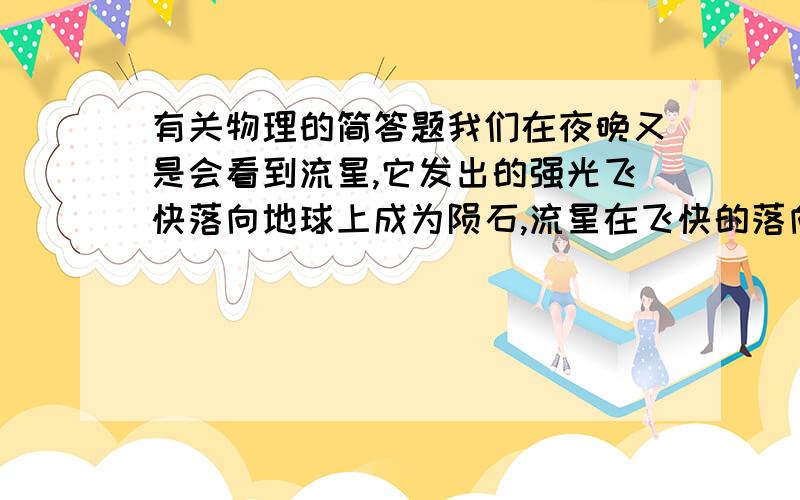 有关物理的简答题我们在夜晚又是会看到流星,它发出的强光飞快落向地球上成为陨石,流星在飞快的落向地球时会发光发热,这是什么