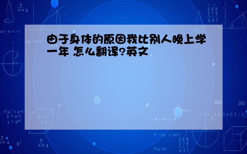 由于身体的原因我比别人晚上学一年 怎么翻译?英文