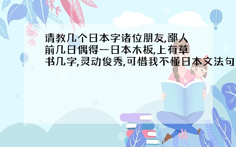 请教几个日本字诸位朋友,鄙人前几日偶得一日本木板,上有草书几字,灵动俊秀,可惜我不懂日本文法句法,不知道写的什么.特此求