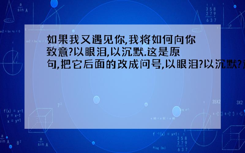 如果我又遇见你,我将如何向你致意?以眼泪,以沉默.这是原句,把它后面的改成问号,以眼泪?以沉默?意思还一样吗?