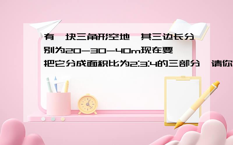 有一块三角形空地、其三边长分别为20-30-40m现在要把它分成面积比为2:3:4的三部分、请你设计出方案、并说明理由