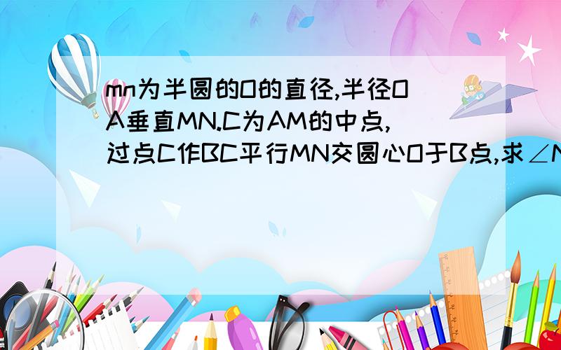 mn为半圆的O的直径,半径OA垂直MN.C为AM的中点,过点C作BC平行MN交圆心O于B点,求∠NBC的度数?