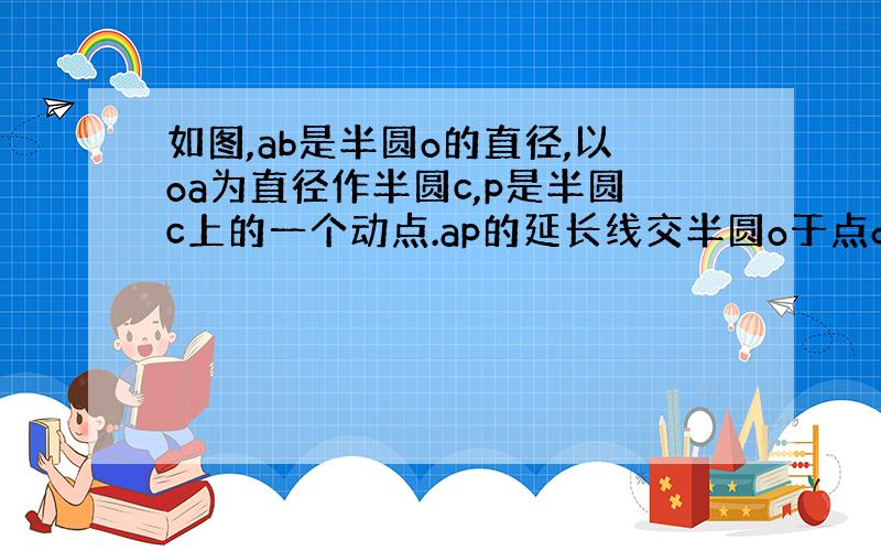 如图,ab是半圆o的直径,以oa为直径作半圆c,p是半圆c上的一个动点.ap的延长线交半圆o于点d,其中oc等于2,判断