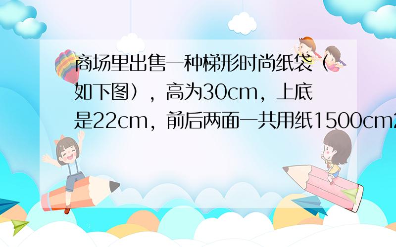 商场里出售一种梯形时尚纸袋（如下图），高为30cm，上底是22cm，前后两面一共用纸1500cm2，这种时尚纸袋的下底是