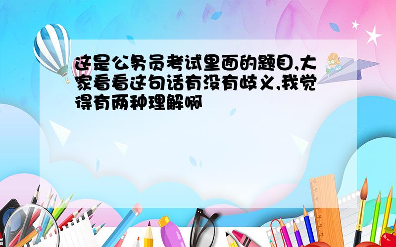 这是公务员考试里面的题目,大家看看这句话有没有歧义,我觉得有两种理解啊