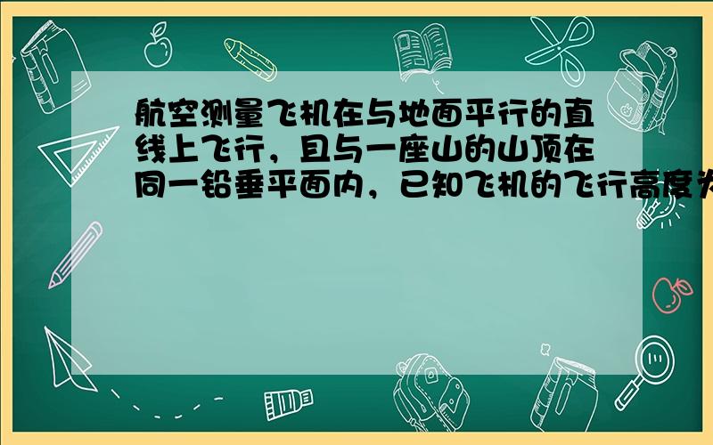 航空测量飞机在与地面平行的直线上飞行，且与一座山的山顶在同一铅垂平面内，已知飞机的飞行高度为5000米，速度为50米/秒