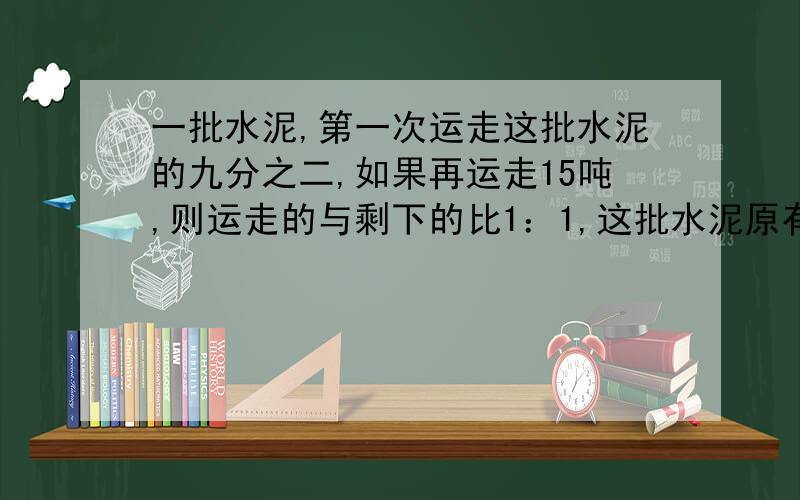 一批水泥,第一次运走这批水泥的九分之二,如果再运走15吨,则运走的与剩下的比1：1,这批水泥原有多少吨