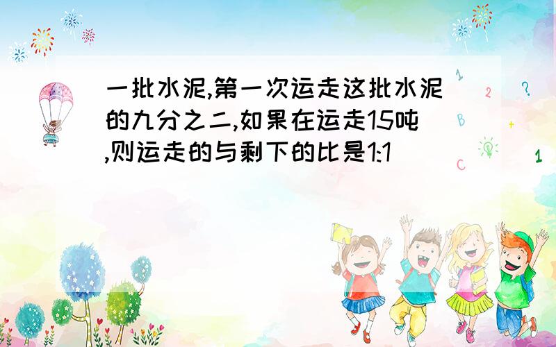 一批水泥,第一次运走这批水泥的九分之二,如果在运走15吨,则运走的与剩下的比是1:1