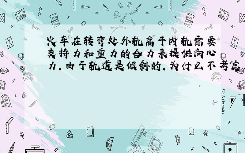 火车在转弯处外轨高于内轨需要支持力和重力的合力来提供向心力,由于轨道是倾斜的,为什么不考虑摩擦力?