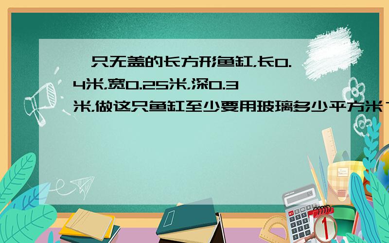 一只无盖的长方形鱼缸，长0.4米，宽0.25米，深0.3米，做这只鱼缸至少要用玻璃多少平方米？