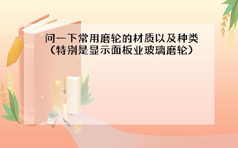 问一下常用磨轮的材质以及种类（特别是显示面板业玻璃磨轮）