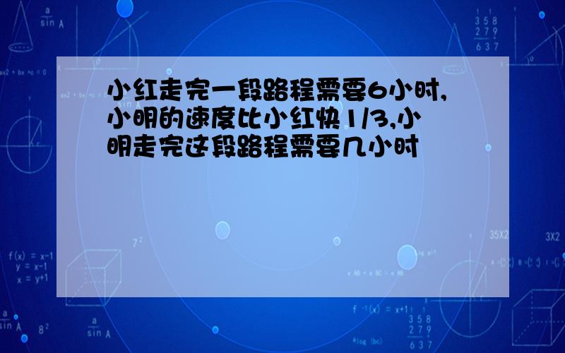 小红走完一段路程需要6小时,小明的速度比小红快1/3,小明走完这段路程需要几小时