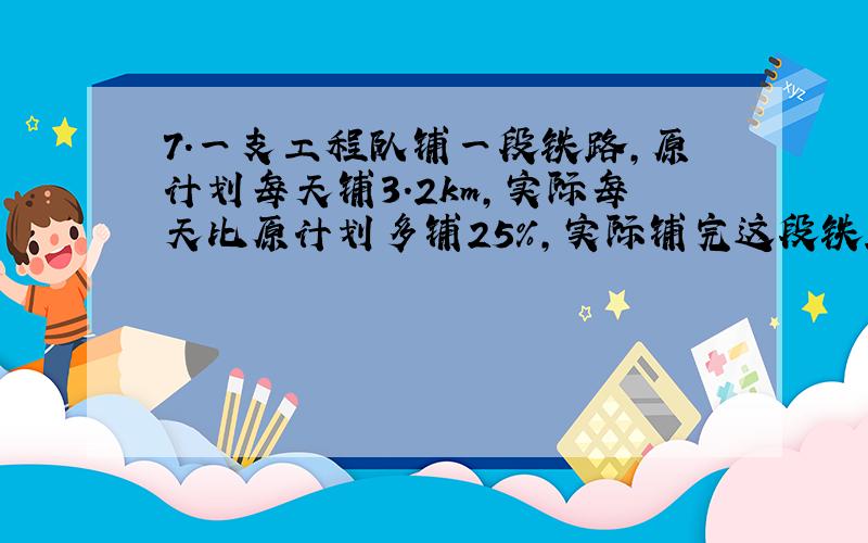 7.一支工程队铺一段铁路,原计划每天铺3.2km,实际每天比原计划多铺25%,实际铺完这段铁路用了12天,原计划