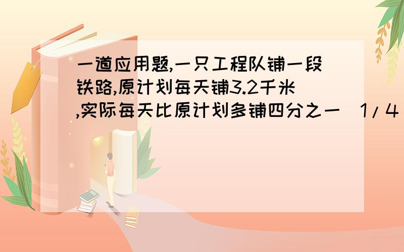 一道应用题,一只工程队铺一段铁路,原计划每天铺3.2千米,实际每天比原计划多铺四分之一（1/4）,实际铺完这条铁路用了1