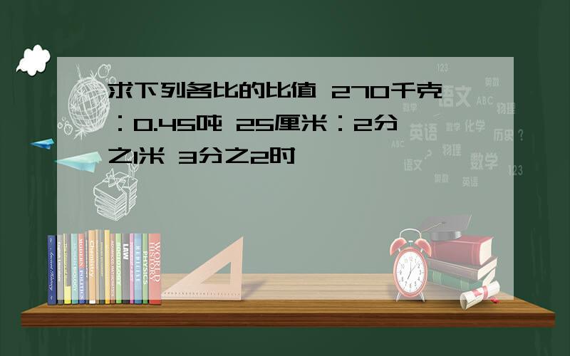 求下列各比的比值 270千克：0.45吨 25厘米：2分之1米 3分之2时