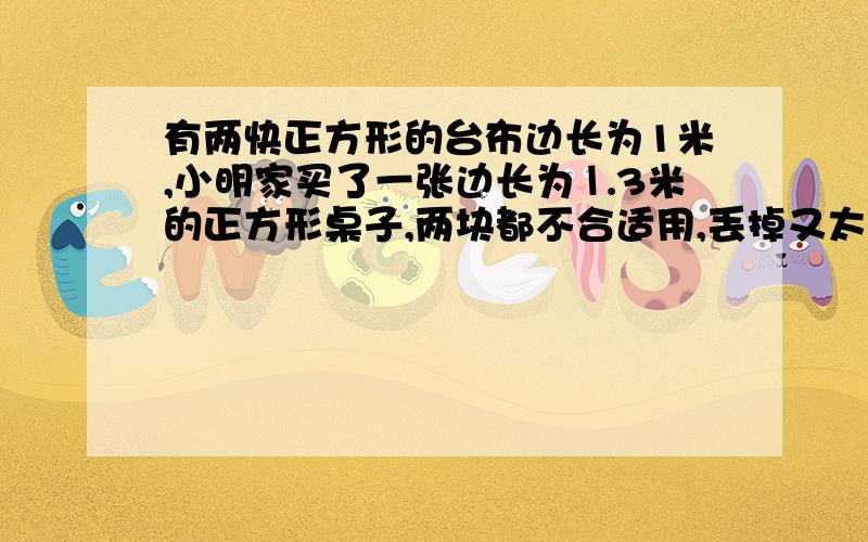 有两快正方形的台布边长为1米,小明家买了一张边长为⒈3米的正方形桌子,两块都不合适用,丢掉又太可惜,你能替小明想个办法,