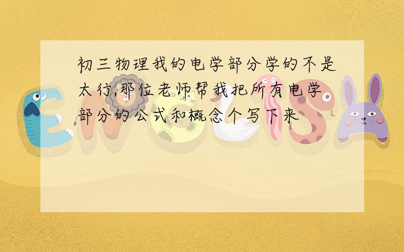 初三物理我的电学部分学的不是太行,那位老师帮我把所有电学部分的公式和概念个写下来