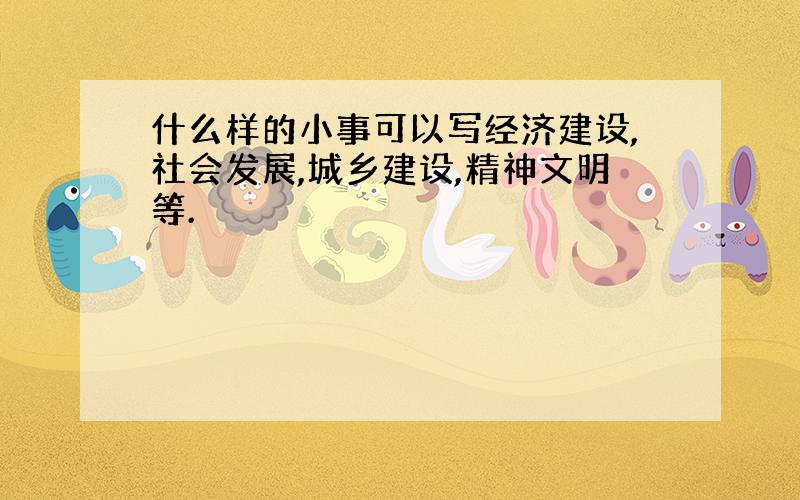 什么样的小事可以写经济建设,社会发展,城乡建设,精神文明等.