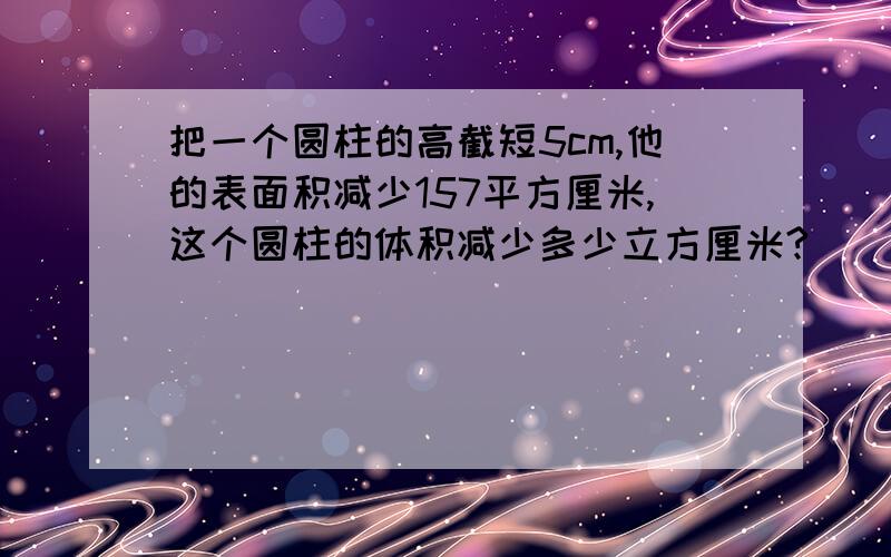 把一个圆柱的高截短5cm,他的表面积减少157平方厘米,这个圆柱的体积减少多少立方厘米?