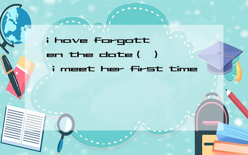 i have forgotten the date（ ） i meet her first time