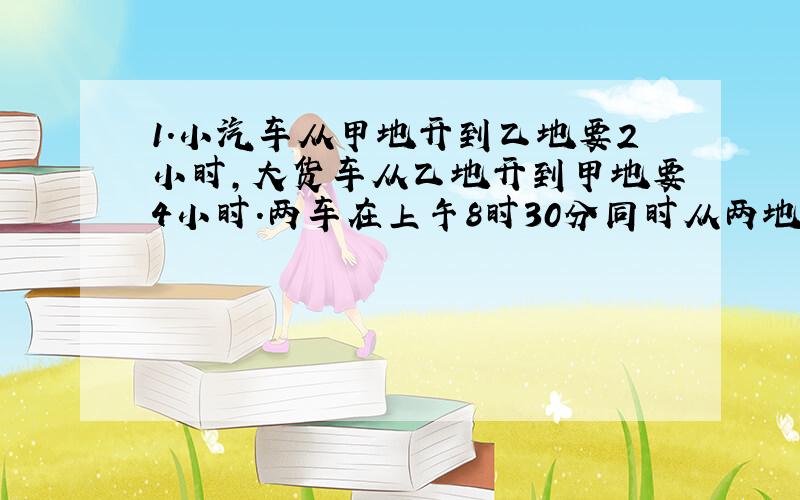 1.小汽车从甲地开到乙地要2小时,大货车从乙地开到甲地要4小时.两车在上午8时30分同时从两地相向出发,什么时间在途中相